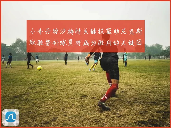 小乔丹称沙梅特关键投篮助尼克斯取胜替补球员将成为胜利的关键因素