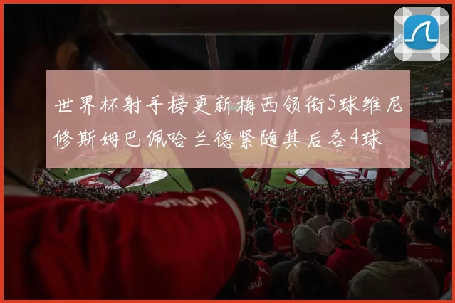 世界杯射手榜更新梅西领衔5球维尼修斯姆巴佩哈兰德紧随其后各4球