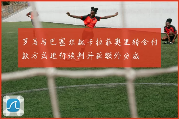 罗马与巴塞尔就卡拉菲奥里转会付款方式进行谈判并获额外分成