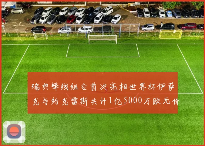 瑞典锋线组合首次亮相世界杯伊萨克与约克雷斯共计1亿5000万欧元价值